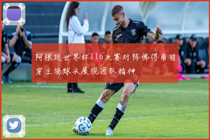阿根廷世界杯116决赛对阵佛得角将穿主场球衣展现团队精神