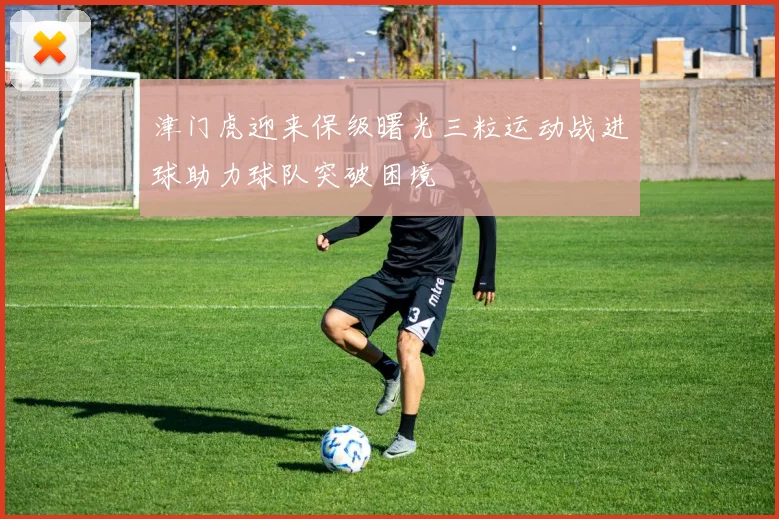 津门虎迎来保级曙光三粒运动战进球助力球队突破困境