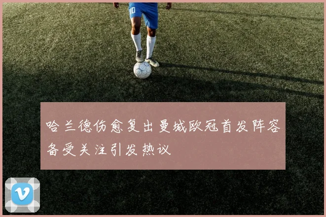 哈兰德伤愈复出曼城欧冠首发阵容备受关注引发热议