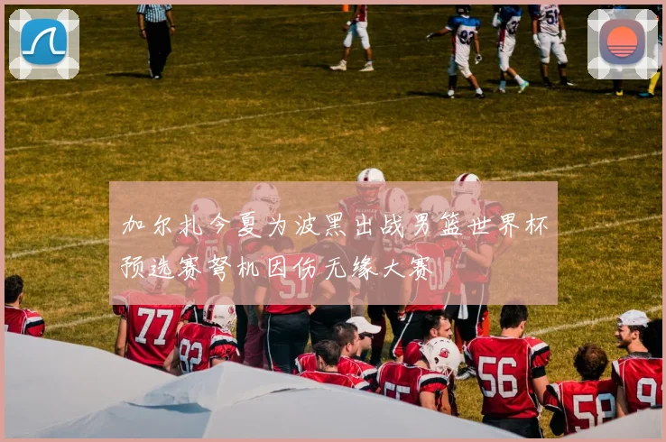加尔扎今夏为波黑出战男篮世界杯预选赛弩机因伤无缘大赛