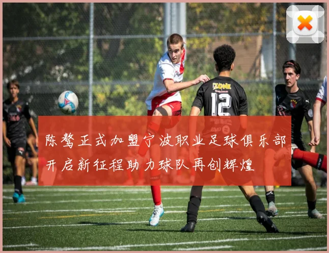 陈骜正式加盟宁波职业足球俱乐部开启新征程助力球队再创辉煌