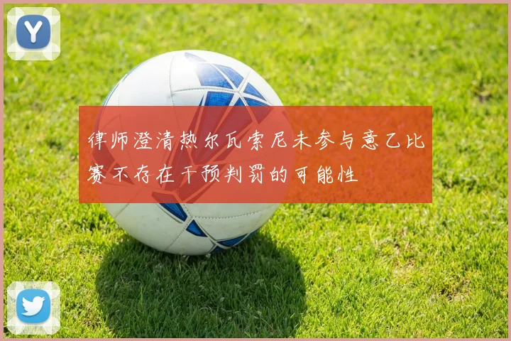 律师澄清热尔瓦索尼未参与意乙比赛不存在干预判罚的可能性