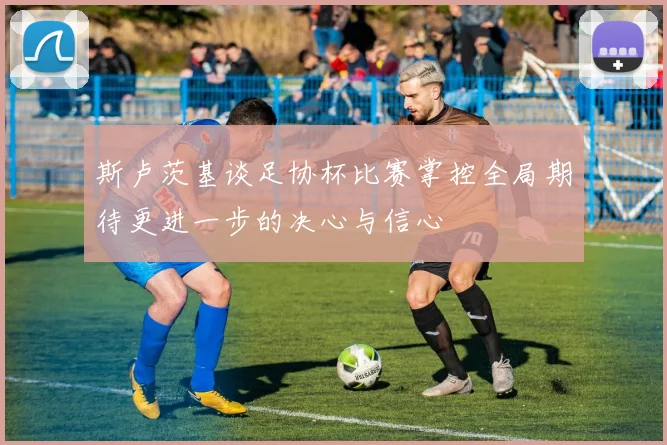 斯卢茨基谈足协杯比赛掌控全局期待更进一步的决心与信心