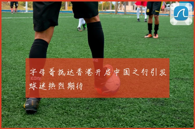 字母哥抵达香港开启中国之行引发球迷热烈期待