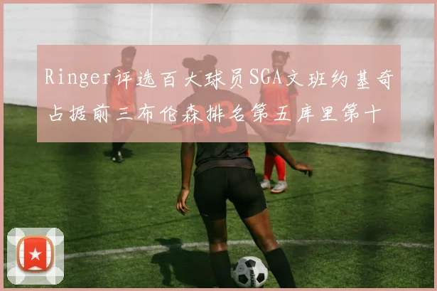 Ringer评选百大球员SGA文班约基奇占据前三布伦森排名第五库里第十杜兰特第十六詹姆斯第二十