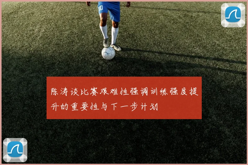 陈涛谈比赛艰难性强调训练强度提升的重要性与下一步计划