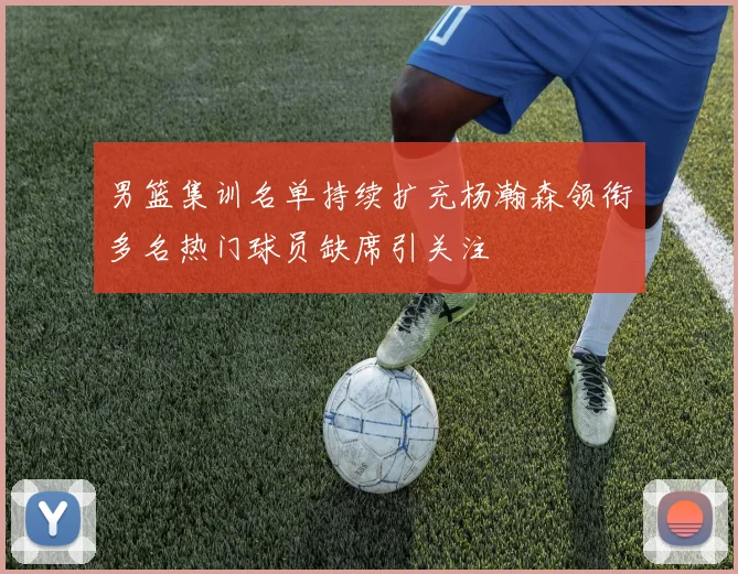 男篮集训名单持续扩充杨瀚森领衔多名热门球员缺席引关注