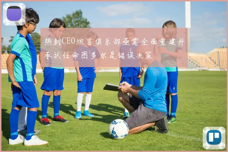 热刺CEO坦言俱乐部亟需全面重建并承认任命图多尔是错误决策