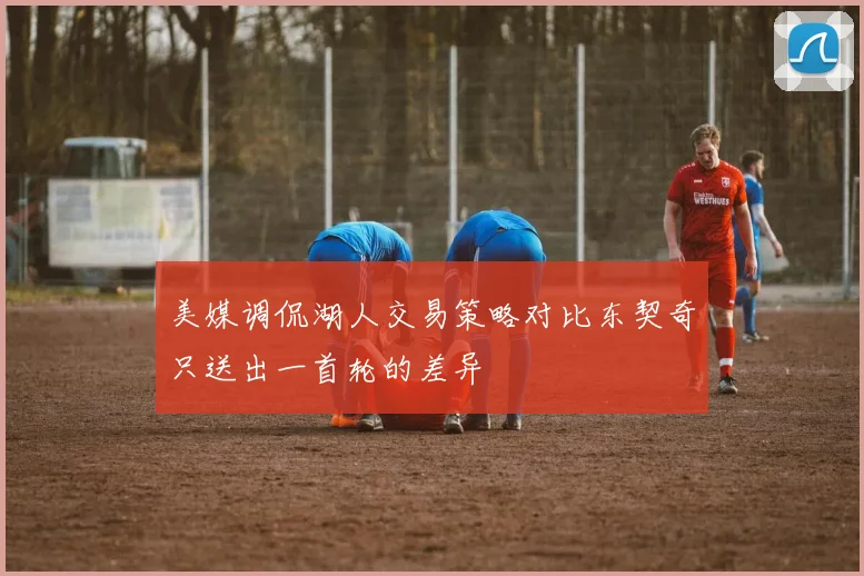 美媒调侃湖人交易策略对比东契奇只送出一首轮的差异