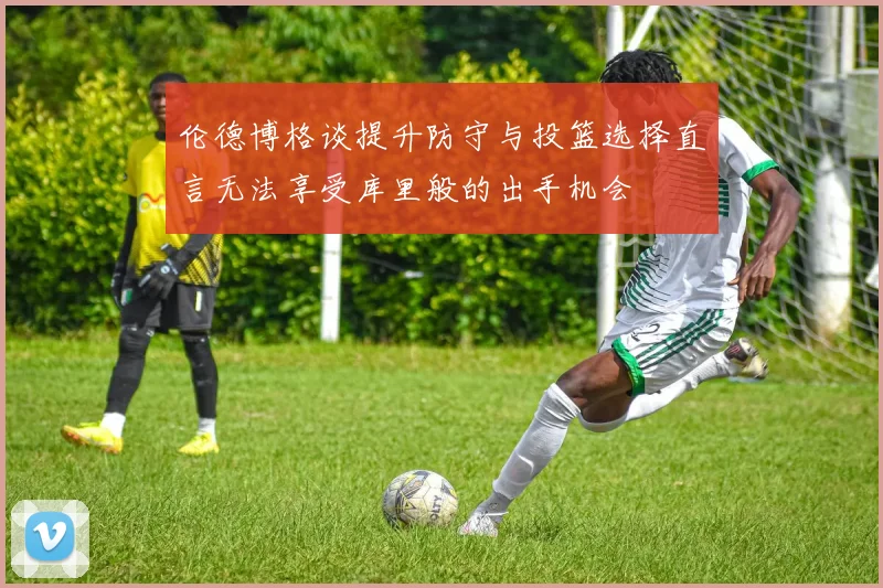 伦德博格谈提升防守与投篮选择直言无法享受库里般的出手机会