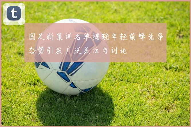 国足新集训名单揭晓年轻前锋竞争态势引发广泛关注与讨论