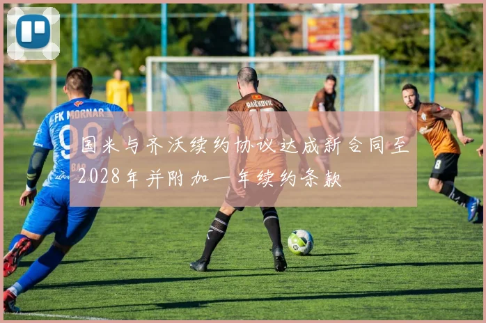 国米与齐沃续约协议达成新合同至2028年并附加一年续约条款
