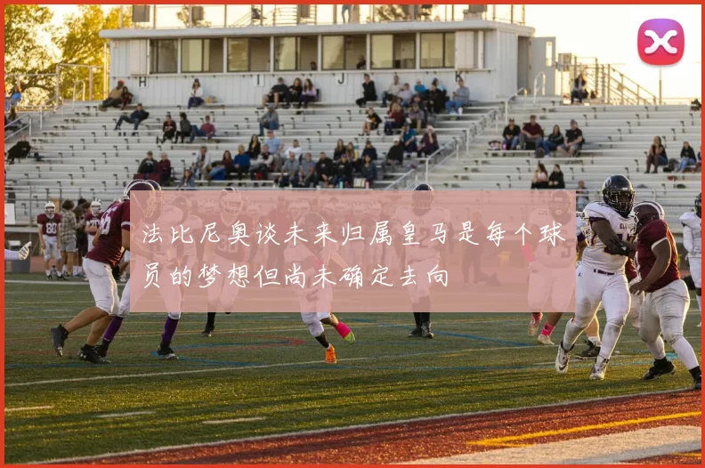 法比尼奥谈未来归属皇马是每个球员的梦想但尚未确定去向