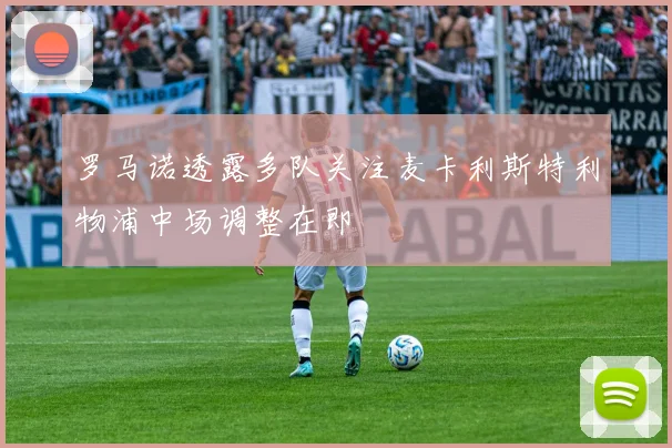 罗马诺透露多队关注麦卡利斯特利物浦中场调整在即