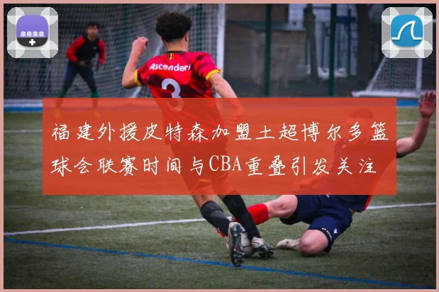 福建外援皮特森加盟土超博尔多篮球会联赛时间与CBA重叠引发关注