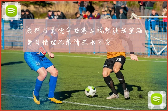 唐斯与爱德华兹赛后视频通话重温昔日情谊兄弟情深永不变