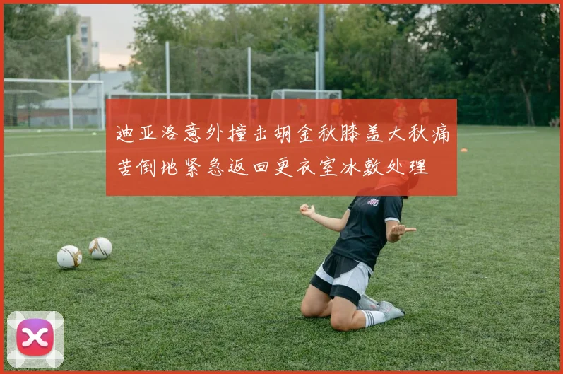 迪亚洛意外撞击胡金秋膝盖大秋痛苦倒地紧急返回更衣室冰敷处理