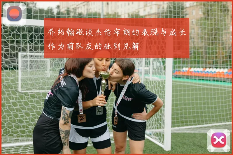 乔约翰逊谈杰伦布朗的表现与成长作为前队友的独到见解