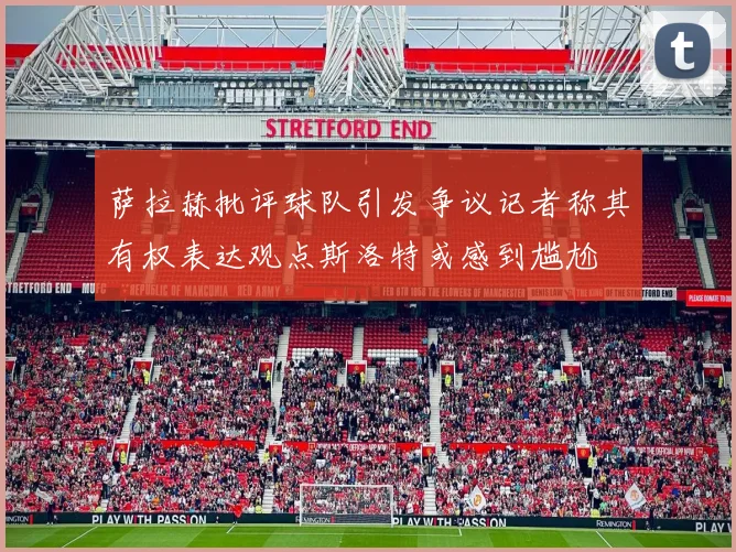 萨拉赫批评球队引发争议记者称其有权表达观点斯洛特或感到尴尬