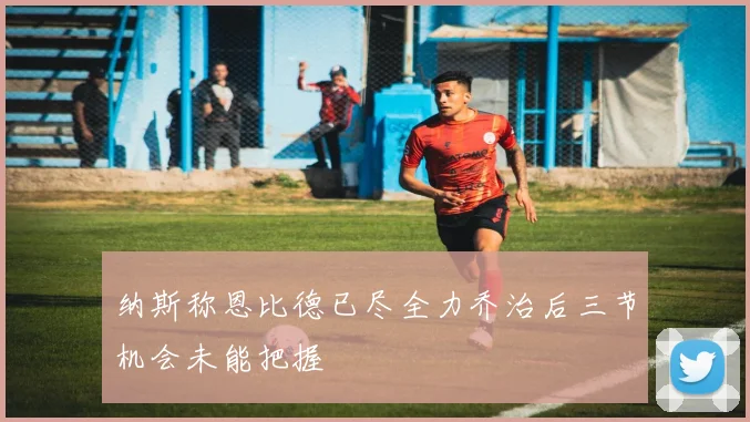 纳斯称恩比德已尽全力乔治后三节机会未能把握